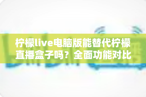 柠檬live电脑版能替代柠檬直播盒子吗？全面功能对比与选购指南深度解析