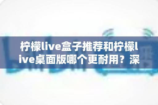 柠檬live盒子推荐和柠檬live桌面版哪个更耐用?深度对比解析与实用选购指南 柠檬live盒子推荐和柠檬live桌面版哪个更耐用?深度对比解析与实用选购指南