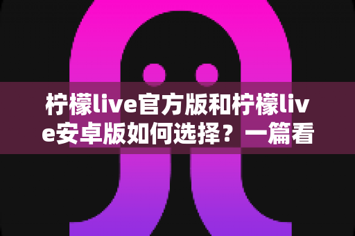 柠檬live官方版和柠檬live安卓版如何选择？一篇看懂版本差异与下载避坑指南