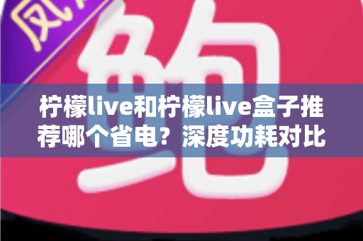 柠檬live和柠檬live盒子推荐哪个省电?深度功耗对比与实用选购指南 柠檬live和柠檬live盒子推荐哪个省电?深度功耗对比与实用选购指南