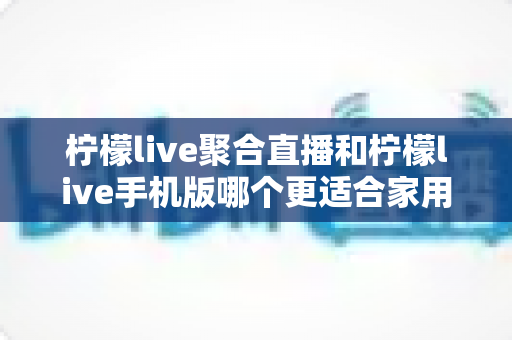 柠檬live聚合直播和柠檬live手机版哪个更适合家用?家庭观看场景深度对比与实用选择指南 柠檬live聚合直播和柠檬live手机版哪个更适合家用?家庭观看场景深度对比与实用选择指南