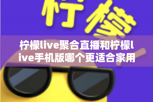 柠檬live聚合直播和柠檬live手机版哪个更适合家用？家庭观看场景深度对比与实用选择指南