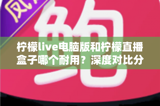 柠檬live电脑版和柠檬直播盒子哪个耐用?深度对比分析与选购全指南 柠檬live电脑版和柠檬直播盒子哪个耐用?深度对比分析与选购全指南