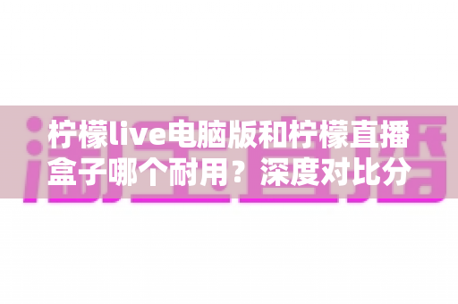 柠檬live电脑版和柠檬直播盒子哪个耐用？深度对比分析与选购全指南