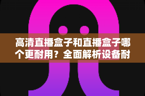高清直播盒子和直播盒子哪个更耐用?全面解析设备耐用性差异与实用选购指南 高清直播盒子和直播盒子哪个更耐用?全面解析设备耐用性差异与实用选购指南