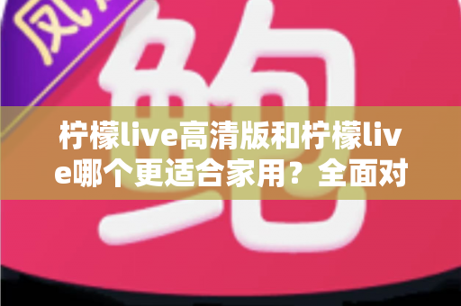 柠檬live高清版和柠檬live哪个更适合家用？全面对比分析帮你一次选对版本