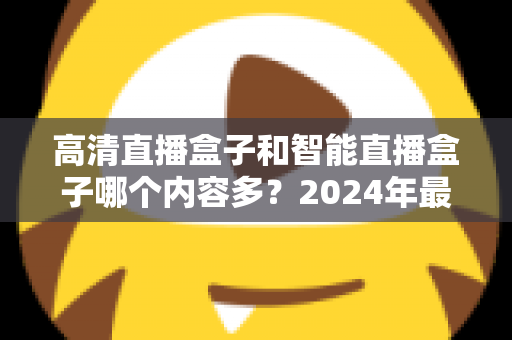 高清直播盒子和智能直播盒子哪个内容多?2024年最全选购深度解析与避坑指南 高清直播盒子和智能直播盒子哪个内容多?2024年最全选购深度解析与避坑指南