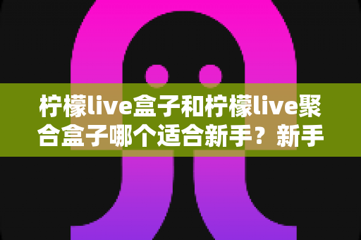 柠檬live盒子和柠檬live聚合盒子哪个适合新手？新手入门选型全攻略与避坑指南
