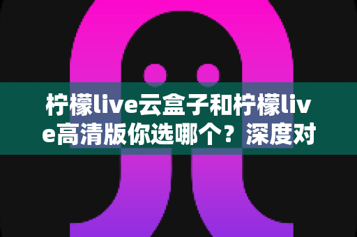 柠檬live云盒子和柠檬live高清版你选哪个？深度对比助你找到最适合的观看方案