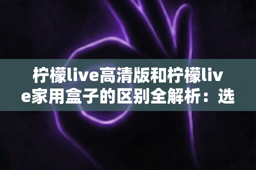 柠檬live高清版和柠檬live家用盒子的区别全解析:选对产品让家庭观影体验翻倍 柠檬live高清版和柠檬live家用盒子的区别全解析:选对产品让家庭观影体验翻倍