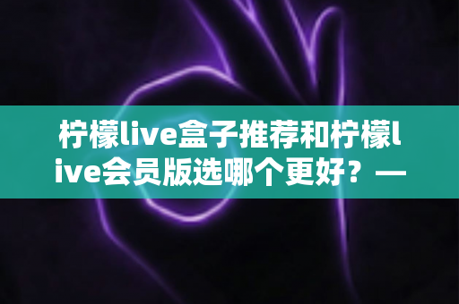柠檬live盒子推荐和柠檬live会员版选哪个更好?——2025年最全对比选购指南,看完这篇不再纠结 柠檬live盒子推荐和柠檬live会员版选哪个更好?——2025年最全对比选购指南,看完这篇不再纠结
