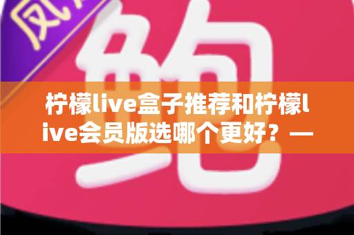 柠檬live盒子推荐和柠檬live会员版选哪个更好?——2025年最全对比选购指南,看完这篇不再纠结 柠檬live盒子推荐和柠檬live会员版选哪个更好?——2025年最全对比选购指南,看完这篇不再纠结