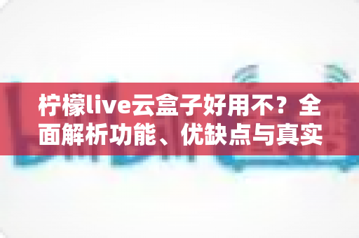 柠檬live云盒子好用不?全面解析功能、优缺点与真实使用体验 柠檬live云盒子好用不?全面解析功能、优缺点与真实使用体验