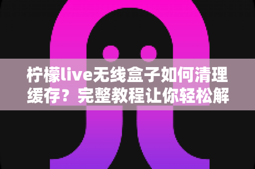 柠檬live无线盒子如何清理缓存？完整教程让你轻松解决卡顿问题