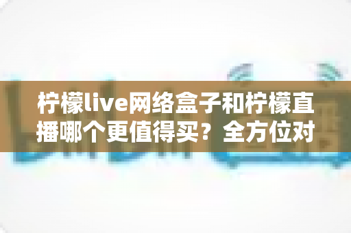 柠檬live网络盒子和柠檬直播哪个更值得买？全方位对比评测帮你做出明智选择