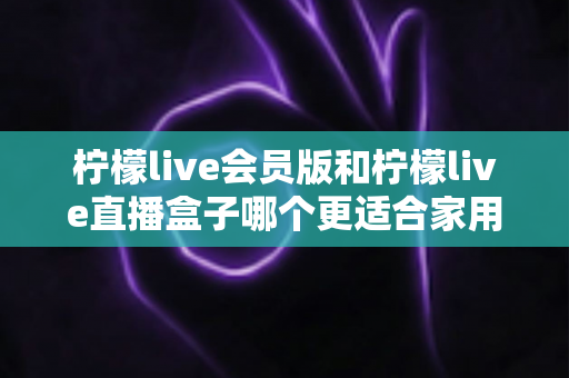 柠檬live会员版和柠檬live直播盒子哪个更适合家用？2025家庭观影方案全方位对比与选购指南