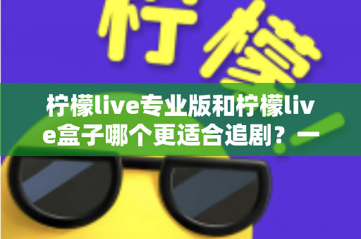 柠檬live专业版和柠檬live盒子哪个更适合追剧?一篇讲透的深度对比与选购指南 柠檬live专业版和柠檬live盒子哪个更适合追剧?一篇讲透的深度对比与选购指南