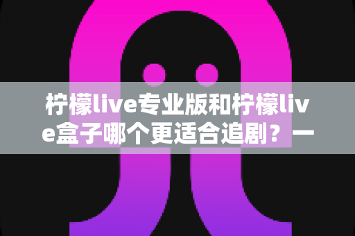 柠檬live专业版和柠檬live盒子哪个更适合追剧?一篇讲透的深度对比与选购指南 柠檬live专业版和柠檬live盒子哪个更适合追剧?一篇讲透的深度对比与选购指南
