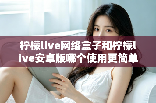 柠檬live网络盒子和柠檬live安卓版哪个使用更简单？新手也能秒懂的全维度对比指南