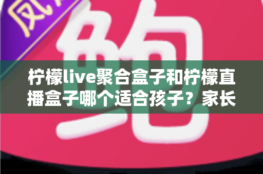 柠檬live聚合盒子和柠檬直播盒子哪个适合孩子?家长必读的功能对比与选购指南 柠檬live聚合盒子和柠檬直播盒子哪个适合孩子?家长必读的功能对比与选购指南