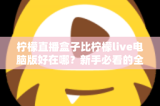 柠檬直播盒子比柠檬live电脑版好在哪？新手必看的全面对比与选择指南