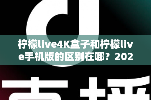 柠檬live4K盒子和柠檬live手机版的区别在哪？2025最全对比评测与选购指南一文看懂