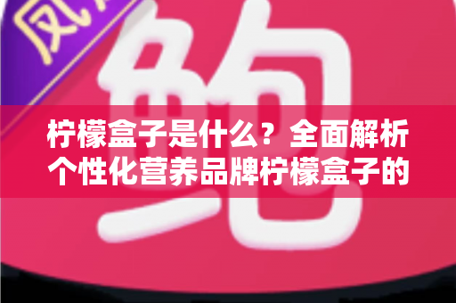 柠檬盒子是什么？全面解析个性化营养品牌柠檬盒子的功能、特点与使用指南