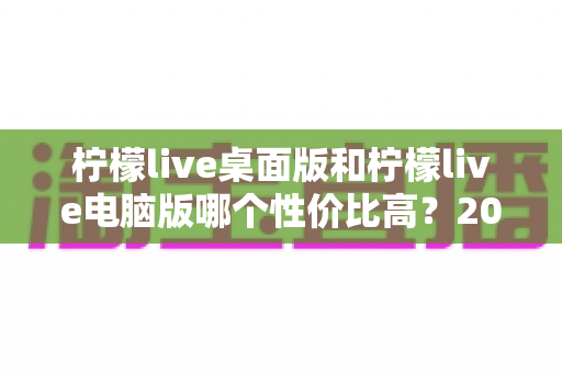 柠檬live桌面版和柠檬live电脑版哪个性价比高?2025最新深度对比评测,帮你选对版本不踩坑 柠檬live桌面版和柠檬live电脑版哪个性价比高?2025最新深度对比评测,帮你选对版本不踩坑