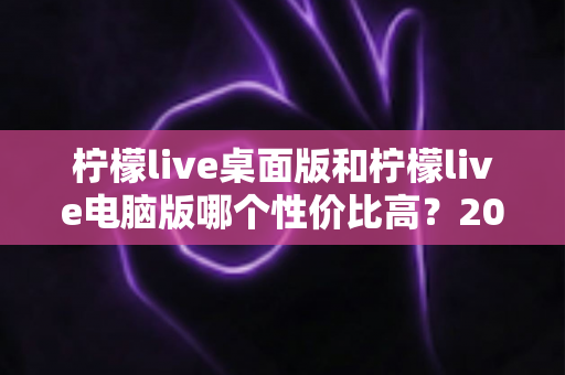 柠檬live桌面版和柠檬live电脑版哪个性价比高？2025最新深度对比评测，帮你选对版本不踩坑