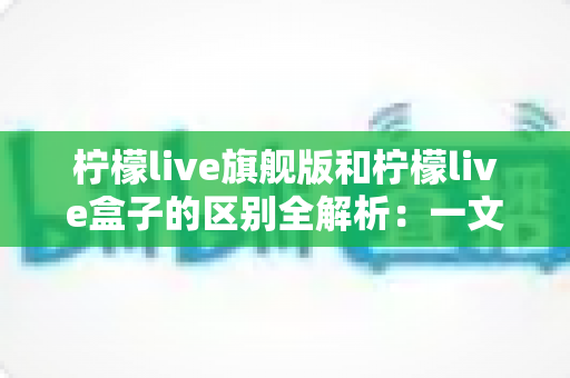 柠檬live旗舰版和柠檬live盒子的区别全解析:一文读懂两大版本,帮你选对不踩坑 柠檬live旗舰版和柠檬live盒子的区别全解析:一文读懂两大版本,帮你选对不踩坑
