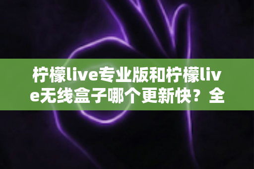 柠檬live专业版和柠檬live无线盒子哪个更新快?全面对比解析帮你做出明智选择 柠檬live专业版和柠檬live无线盒子哪个更新快?全面对比解析帮你做出明智选择