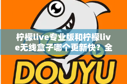 柠檬live专业版和柠檬live无线盒子哪个更新快?全面对比解析帮你做出明智选择 柠檬live专业版和柠檬live无线盒子哪个更新快?全面对比解析帮你做出明智选择