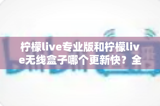柠檬live专业版和柠檬live无线盒子哪个更新快?全面对比解析帮你做出明智选择 柠檬live专业版和柠檬live无线盒子哪个更新快?全面对比解析帮你做出明智选择