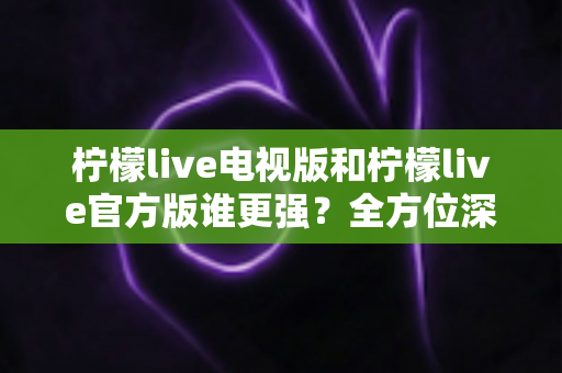 柠檬live电视版和柠檬live官方版谁更强？全方位深度对比，帮你选对版本不踩坑