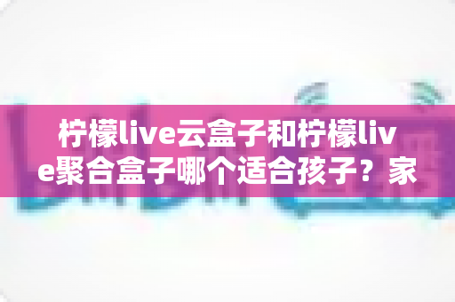 柠檬live云盒子和柠檬live聚合盒子哪个适合孩子？家长必看的深度选购指南