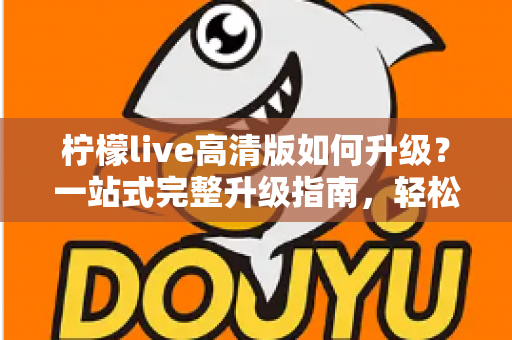 柠檬live高清版如何升级？一站式完整升级指南，轻松畅享超清观看体验