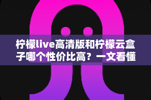 柠檬live高清版和柠檬云盒子哪个性价比高?一文看懂两者的区别与选购建议 柠檬live高清版和柠檬云盒子哪个性价比高?一文看懂两者的区别与选购建议