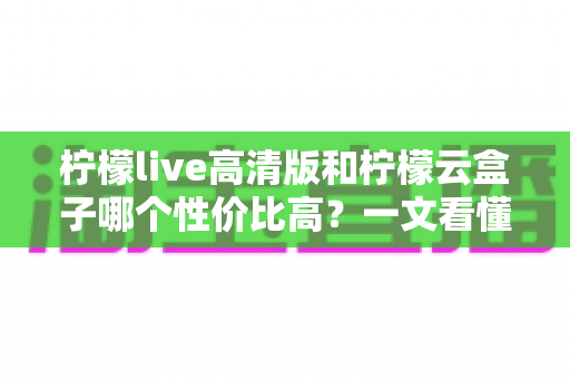 柠檬live高清版和柠檬云盒子哪个性价比高?一文看懂两者的区别与选购建议 柠檬live高清版和柠檬云盒子哪个性价比高?一文看懂两者的区别与选购建议