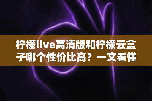 柠檬live高清版和柠檬云盒子哪个性价比高？一文看懂两者的区别与选购建议