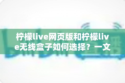 柠檬live网页版和柠檬live无线盒子如何选择？一文读懂两大形态的优缺点与选购攻略