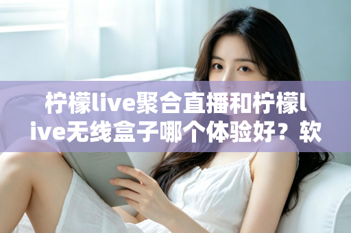 柠檬live聚合直播和柠檬live无线盒子哪个体验好？软件端与硬件端全维度深度对比解析