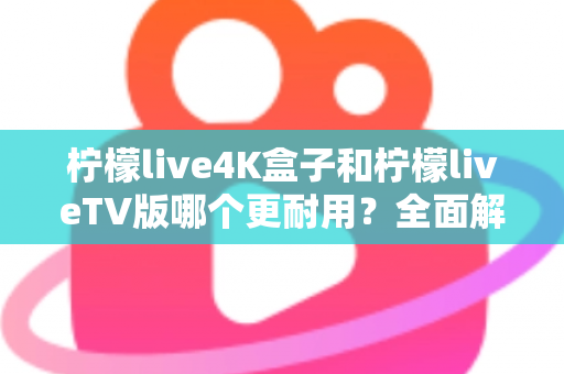 柠檬live4K盒子和柠檬liveTV版哪个更耐用？全面解析两款产品的使用寿命与选购建议