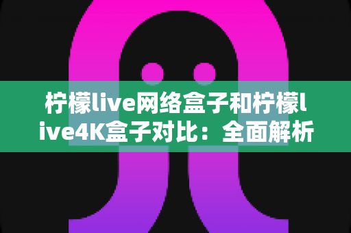 柠檬live网络盒子和柠檬live4K盒子对比：全面解析两款电视盒子的差异，帮你选出最适合的那一款