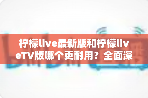 柠檬live最新版和柠檬liveTV版哪个更耐用?全面深度对比解析与选购指南 柠檬live最新版和柠檬liveTV版哪个更耐用?全面深度对比解析与选购指南