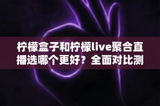 柠檬盒子和柠檬live聚合直播选哪个更好？全面对比测评助你找到最合适的追播神器