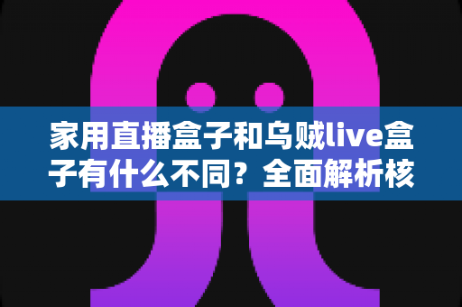 家用直播盒子和乌贼live盒子有什么不同？全面解析核心差异，帮你选对最适合的直播观影设备
