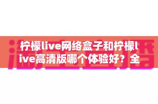 柠檬live网络盒子和柠檬live高清版哪个体验好?全面对比分析帮你选对版本 柠檬live网络盒子和柠檬live高清版哪个体验好?全面对比分析帮你选对版本