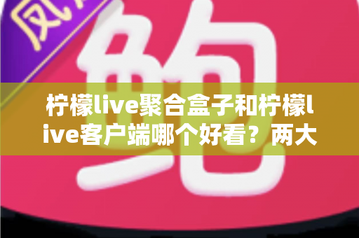 柠檬live聚合盒子和柠檬live客户端哪个好看？两大界面风格全方位深度对比测评指南
