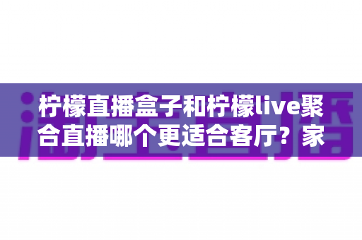 柠檬直播盒子和柠檬live聚合直播哪个更适合客厅?家庭大屏观影全维度对比与实用选购指南 柠檬直播盒子和柠檬live聚合直播哪个更适合客厅?家庭大屏观影全维度对比与实用选购指南