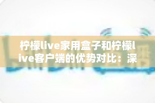 柠檬live家用盒子和柠檬live客户端的优势对比：深度解析两大观看方案，助您找到最合适的家庭影音选择